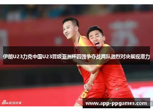 伊朗U23力克中国U23晋级亚洲杯四强争夺战两队激烈对决展现潜力